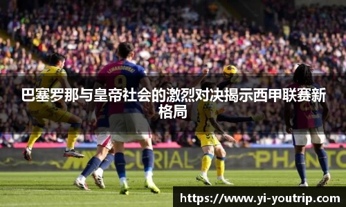 巴塞罗那与皇帝社会的激烈对决揭示西甲联赛新格局